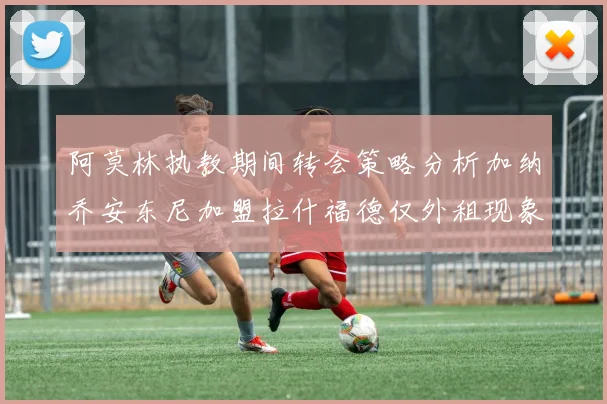 阿莫林执教期间转会策略分析加纳乔安东尼加盟拉什福德仅外租现象探讨
