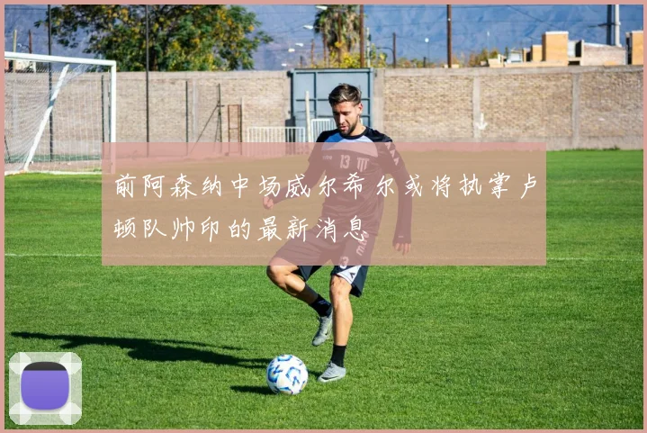 前阿森纳中场威尔希尔或将执掌卢顿队帅印的最新消息
