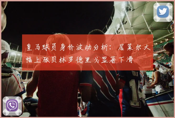 皇马球员身价波动分析：居莱尔大幅上涨贝林罗德里戈显著下滑