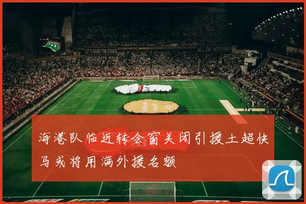 海港队临近转会窗关闭引援土超快马或将用满外援名额