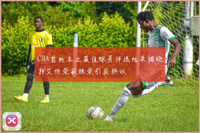 CBA首轮本土最佳球员评选结果揭晓郭艾伦荣获殊荣引发热议