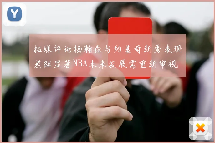 拓媒评论杨瀚森与约基奇新秀表现差距显著NBA未来发展需重新审视