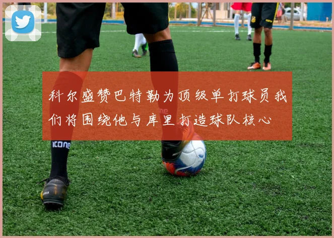 科尔盛赞巴特勒为顶级单打球员我们将围绕他与库里打造球队核心