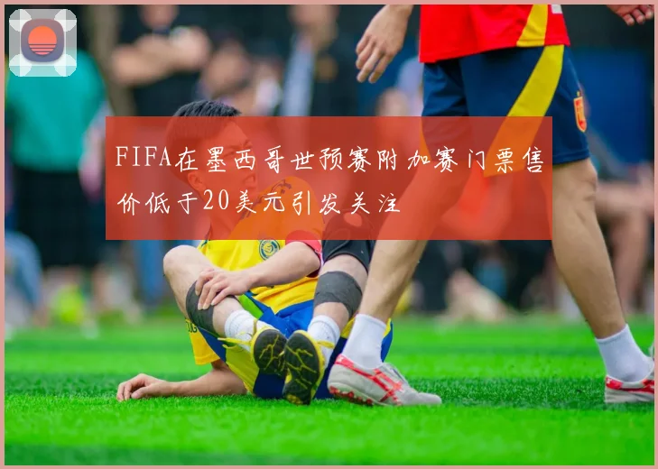 FIFA在墨西哥世预赛附加赛门票售价低于20美元引发关注
