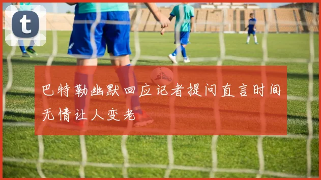 巴特勒幽默回应记者提问直言时间无情让人变老