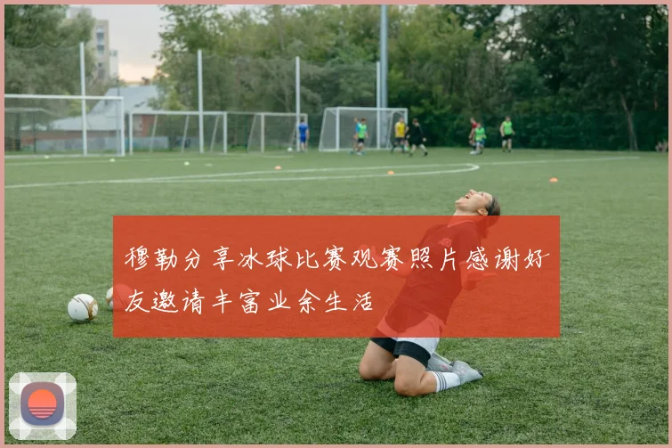 穆勒分享冰球比赛观赛照片感谢好友邀请丰富业余生活